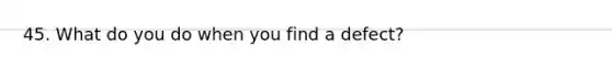 45. What do you do when you find a defect?