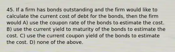 45. If a firm has bonds outstanding and the firm would like to calculate the current cost of debt for the bonds, then the firm would A) use the coupon rate of the bonds to estimate the cost. B) use the current yield to maturity of the bonds to estimate the cost. C) use the current coupon yield of the bonds to estimate the cost. D) none of the above.