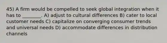 45) A firm would be compelled to seek global integration when it has to ________. A) adjust to cultural differences B) cater to local customer needs C) capitalize on converging consumer trends and universal needs D) accommodate differences in distribution channels