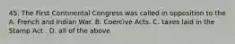 45. The First Continental Congress was called in opposition to the A. French and Indian War. B. Coercive Acts. C. taxes laid in the Stamp Act . D. all of the above