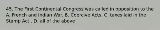 45. The First Continental Congress was called in opposition to the A. French and Indian War. B. Coercive Acts. C. taxes laid in the Stamp Act . D. all of the above