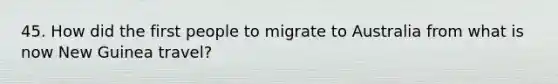 45. How did the first people to migrate to Australia from what is now New Guinea travel?