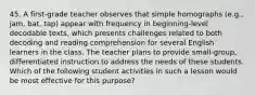 45. A first-grade teacher observes that simple homographs (e.g., jam, bat, tap) appear with frequency in beginning-level decodable texts, which presents challenges related to both decoding and reading comprehension for several English learners in the class. The teacher plans to provide small-group, differentiated instruction to address the needs of these students. Which of the following student activities in such a lesson would be most effective for this purpose?