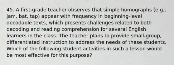 45. A first-grade teacher observes that simple homographs (e.g., jam, bat, tap) appear with frequency in beginning-level decodable texts, which presents challenges related to both decoding and reading comprehension for several English learners in the class. The teacher plans to provide small-group, differentiated instruction to address the needs of these students. Which of the following student activities in such a lesson would be most effective for this purpose?