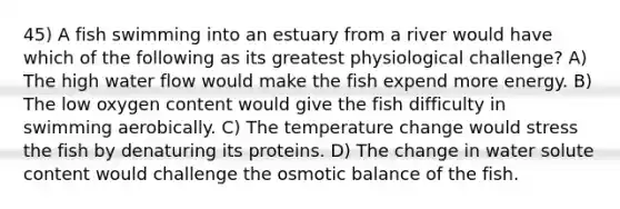 45) A fish swimming into an estuary from a river would have which of the following as its greatest physiological challenge? A) The high water flow would make the fish expend more energy. B) The low oxygen content would give the fish difficulty in swimming aerobically. C) The temperature change would stress the fish by denaturing its proteins. D) The change in water solute content would challenge the osmotic balance of the fish.