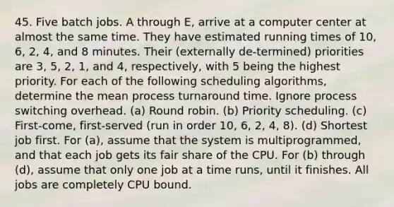 45. Five batch jobs. A through E, arrive at a computer center at almost the same time. They have estimated running times of 10, 6, 2, 4, and 8 minutes. Their (externally de-termined) priorities are 3, 5, 2, 1, and 4, respectively, with 5 being the highest priority. For each of the following scheduling algorithms, determine the mean process turnaround time. Ignore process switching overhead. (a) Round robin. (b) Priority scheduling. (c) First-come, first-served (run in order 10, 6, 2, 4, 8). (d) Shortest job first. For (a), assume that the system is multiprogrammed, and that each job gets its fair share of the CPU. For (b) through (d), assume that only one job at a time runs, until it finishes. All jobs are completely CPU bound.