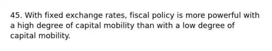 45. With fixed exchange rates, fiscal policy is more powerful with a high degree of capital mobility than with a low degree of capital mobility.