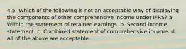 4.5. Which of the following is not an acceptable way of displaying the components of other comprehensive income under IFRS? a. Within the statement of retained earnings. b. Second income statement. c. Combined statement of comprehensive income. d. All of the above are acceptable.