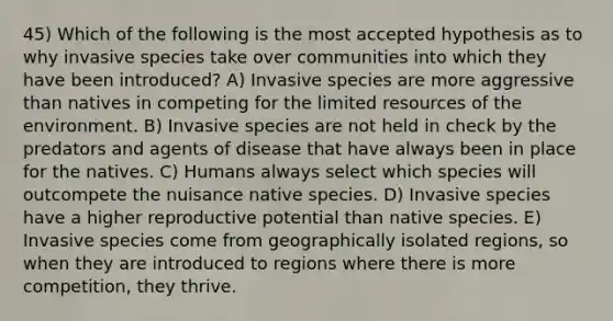 45) Which of the following is the most accepted hypothesis as to why invasive species take over communities into which they have been introduced? A) Invasive species are more aggressive than natives in competing for the limited resources of the environment. B) Invasive species are not held in check by the predators and agents of disease that have always been in place for the natives. C) Humans always select which species will outcompete the nuisance native species. D) Invasive species have a higher reproductive potential than native species. E) Invasive species come from geographically isolated regions, so when they are introduced to regions where there is more competition, they thrive.