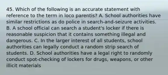 45. Which of the following is an accurate statement with reference to the term in loco parentis? A. School authorities have similar restrictions as do police in search-and-seizure activities. B. A school official can search a student's locker if there is reasonable suspicion that it contains something illegal and dangerous. C. In the larger interest of all students, school authorities can legally conduct a random strip search of students. D. School authorities have a legal right to randomly conduct spot-checking of lockers for drugs, weapons, or other illicit materials