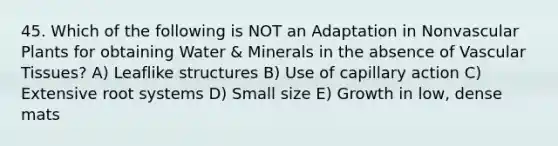 45. Which of the following is NOT an Adaptation in Nonvascular Plants for obtaining Water & Minerals in the absence of Vascular Tissues? A) Leaflike structures B) Use of capillary action C) Extensive root systems D) Small size E) Growth in low, dense mats