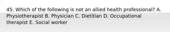 45. Which of the following is not an allied health professional? A. Physiotherapist B. Physician C. Dietitian D. Occupational therapist E. Social worker