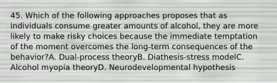 45. Which of the following approaches proposes that as individuals consume greater amounts of alcohol, they are more likely to make risky choices because the immediate temptation of the moment overcomes the long-term consequences of the behavior?A. Dual-process theoryB. Diathesis-stress modelC. Alcohol myopia theoryD. Neurodevelopmental hypothesis