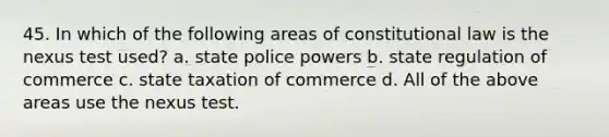 45. In which of the following areas of constitutional law is the nexus test used? a. state police powers b. state regulation of commerce c. state taxation of commerce d. All of the above areas use the nexus test.