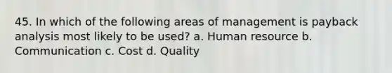 45. In which of the following areas of management is payback analysis most likely to be used? a. Human resource b. Communication c. Cost d. Quality