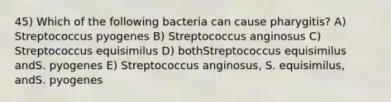 45) Which of the following bacteria can cause pharygitis? A) Streptococcus pyogenes B) Streptococcus anginosus C) Streptococcus equisimilus D) bothStreptococcus equisimilus andS. pyogenes E) Streptococcus anginosus, S. equisimilus, andS. pyogenes