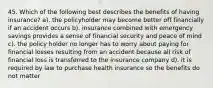 45. Which of the following best describes the benefits of having insurance? a). the policyholder may become better off financially if an accident occurs b). insurance combined with emergency savings provides a sense of financial security and peace of mind c). the policy holder no longer has to worry about paying for financial losses resulting from an accident because all risk of financial loss is transferred to the insurance company d). it is required by law to purchase health insurance so the benefits do not matter