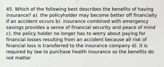 45. Which of the following best describes the benefits of having insurance? a). the policyholder may become better off financially if an accident occurs b). insurance combined with emergency savings provides a sense of financial security and peace of mind c). the policy holder no longer has to worry about paying for financial losses resulting from an accident because all risk of financial loss is transferred to the insurance company d). it is required by law to purchase health insurance so the benefits do not matter