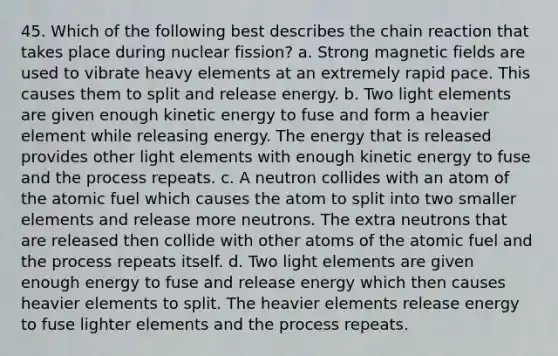 45. Which of the following best describes the chain reaction that takes place during nuclear fission? a. Strong <a href='https://www.questionai.com/knowledge/kqorUT4tK2-magnetic-fields' class='anchor-knowledge'>magnetic fields</a> are used to vibrate heavy elements at an extremely rapid pace. This causes them to split and release energy. b. Two light elements are given enough kinetic energy to fuse and form a heavier element while releasing energy. The energy that is released provides other light elements with enough kinetic energy to fuse and the process repeats. c. A neutron collides with an atom of the atomic fuel which causes the atom to split into two smaller elements and release more neutrons. The extra neutrons that are released then collide with other atoms of the atomic fuel and the process repeats itself. d. Two light elements are given enough energy to fuse and release energy which then causes heavier elements to split. The heavier elements release energy to fuse lighter elements and the process repeats.