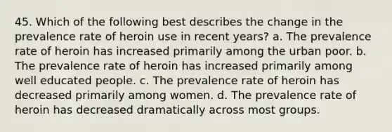 45. Which of the following best describes the change in the prevalence rate of heroin use in recent years? a. The prevalence rate of heroin has increased primarily among the urban poor. b. The prevalence rate of heroin has increased primarily among well educated people. c. The prevalence rate of heroin has decreased primarily among women. d. The prevalence rate of heroin has decreased dramatically across most groups.