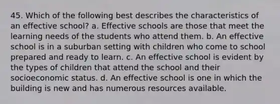 45. Which of the following best describes the characteristics of an effective school? a. Effective schools are those that meet the learning needs of the students who attend them. b. An effective school is in a suburban setting with children who come to school prepared and ready to learn. c. An effective school is evident by the types of children that attend the school and their socioeconomic status. d. An effective school is one in which the building is new and has numerous resources available.