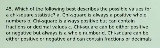 45. Which of the following best describes the possible values for a chi-square statistic? a. Chi-square is always a positive whole numbers b. Chi-square is always positive but can contain fractions or decimal values c. Chi-square can be either positive or negative but always is a whole number d. Chi-square can be either positive or negative and can contain fractions or decimals