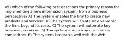 45) Which of the following best describes the primary reason for implementing a new information system, from a business perspective? A) The system enables the firm to create new products and services. B) The system will create new value for the firm, beyond its costs. C) The system will automate key business processes. D) The system is in use by our primary competitors. E) The system integrates well with the Web.