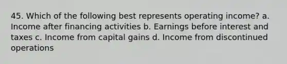 45. Which of the following best represents operating income? a. Income after financing activities b. Earnings before interest and taxes c. Income from capital gains d. Income from discontinued operations