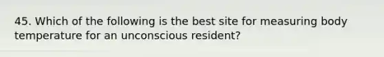 45. Which of the following is the best site for measuring body temperature for an unconscious resident?