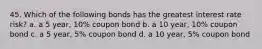 45. Which of the following bonds has the greatest interest rate risk? a. a 5 year, 10% coupon bond b. a 10 year, 10% coupon bond c. a 5 year, 5% coupon bond d. a 10 year, 5% coupon bond