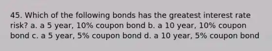 45. Which of the following bonds has the greatest interest rate risk? a. a 5 year, 10% coupon bond b. a 10 year, 10% coupon bond c. a 5 year, 5% coupon bond d. a 10 year, 5% coupon bond