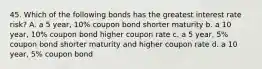 45. Which of the following bonds has the greatest interest rate risk? A. a 5 year, 10% coupon bond shorter maturity b. a 10 year, 10% coupon bond higher coupon rate c. a 5 year, 5% coupon bond shorter maturity and higher coupon rate d. a 10 year, 5% coupon bond