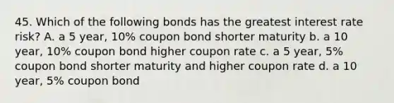 45. Which of the following bonds has the greatest interest rate risk? A. a 5 year, 10% coupon bond shorter maturity b. a 10 year, 10% coupon bond higher coupon rate c. a 5 year, 5% coupon bond shorter maturity and higher coupon rate d. a 10 year, 5% coupon bond