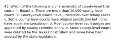 45. Which of the following is a characteristic of county-level trial courts in Texas? a. There are more than 10,000 county-level courts. b. County-level courts have jurisdiction over felony cases. c. Some county-level courts have original jurisdiction but none have appellate jurisdiction. d. Most county-level court judges are appointed by county commissioners. e. Some county-level courts were created by the Texas Constitution and some have been created by the state legislature.