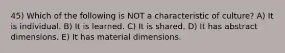 45) Which of the following is NOT a characteristic of culture? A) It is individual. B) It is learned. C) It is shared. D) It has abstract dimensions. E) It has material dimensions.