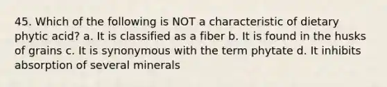 45. Which of the following is NOT a characteristic of dietary phytic acid? a. It is classified as a fiber b. It is found in the husks of grains c. It is synonymous with the term phytate d. It inhibits absorption of several minerals