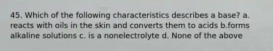 45. Which of the following characteristics describes a base? a. reacts with oils in the skin and converts them to acids b.forms alkaline solutions c. is a nonelectrolyte d. None of the above