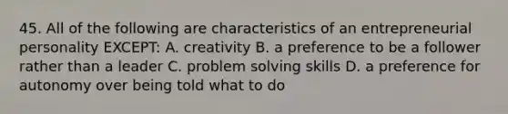 45. All of the following are characteristics of an entrepreneurial personality EXCEPT: A. creativity B. a preference to be a follower rather than a leader C. problem solving skills D. a preference for autonomy over being told what to do