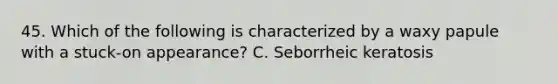 45. Which of the following is characterized by a waxy papule with a stuck-on appearance? C. Seborrheic keratosis