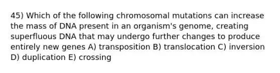 45) Which of the following chromosomal mutations can increase the mass of DNA present in an organism's genome, creating superfluous DNA that may undergo further changes to produce entirely new genes A) transposition B) translocation C) inversion D) duplication E) crossing