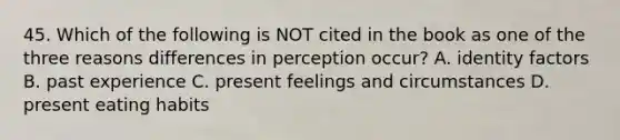 45. Which of the following is NOT cited in the book as one of the three reasons differences in perception occur? A. identity factors B. past experience C. present feelings and circumstances D. present eating habits