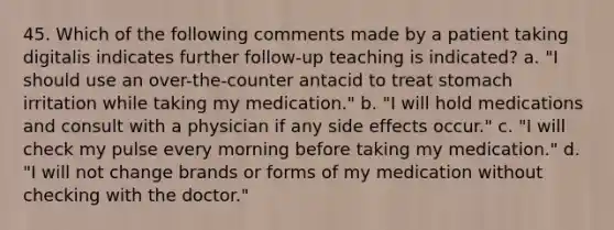 45. Which of the following comments made by a patient taking digitalis indicates further follow-up teaching is indicated? a. "I should use an over-the-counter antacid to treat stomach irritation while taking my medication." b. "I will hold medications and consult with a physician if any side effects occur." c. "I will check my pulse every morning before taking my medication." d. "I will not change brands or forms of my medication without checking with the doctor."