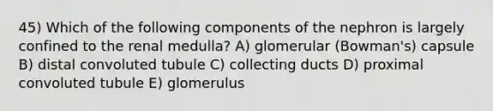 45) Which of the following components of the nephron is largely confined to the renal medulla? A) glomerular (Bowman's) capsule B) distal convoluted tubule C) collecting ducts D) proximal convoluted tubule E) glomerulus