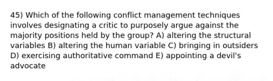 45) Which of the following <a href='https://www.questionai.com/knowledge/k3gYT4NY1y-conflict-management' class='anchor-knowledge'>conflict management</a> techniques involves designating a critic to purposely argue against the majority positions held by the group? A) altering the structural variables B) altering the human variable C) bringing in outsiders D) exercising authoritative command E) appointing a devil's advocate