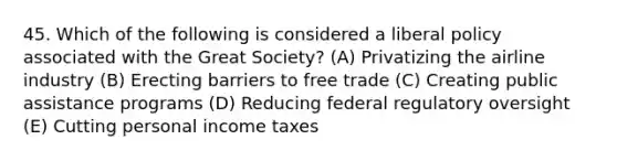 45. Which of the following is considered a liberal policy associated with the Great Society? (A) Privatizing the airline industry (B) Erecting barriers to free trade (C) Creating public assistance programs (D) Reducing federal regulatory oversight (E) Cutting personal income taxes