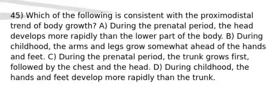 45) Which of the following is consistent with the proximodistal trend of body growth? A) During the prenatal period, the head develops more rapidly than the lower part of the body. B) During childhood, the arms and legs grow somewhat ahead of the hands and feet. C) During the prenatal period, the trunk grows first, followed by the chest and the head. D) During childhood, the hands and feet develop more rapidly than the trunk.