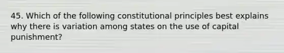 45. Which of the following constitutional principles best explains why there is variation among states on the use of capital punishment?