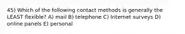 45) Which of the following contact methods is generally the LEAST flexible? A) mail B) telephone C) Internet surveys D) online panels E) personal