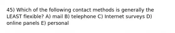 45) Which of the following contact methods is generally the LEAST flexible? A) mail B) telephone C) Internet surveys D) online panels E) personal