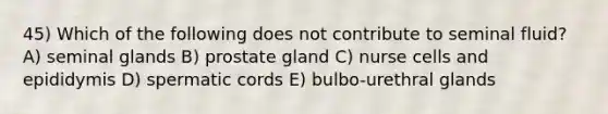 45) Which of the following does not contribute to seminal fluid? A) seminal glands B) prostate gland C) nurse cells and epididymis D) spermatic cords E) bulbo-urethral glands